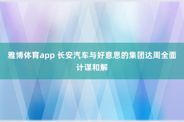 雅博体育app 长安汽车与好意思的集团达周全面计谋和解