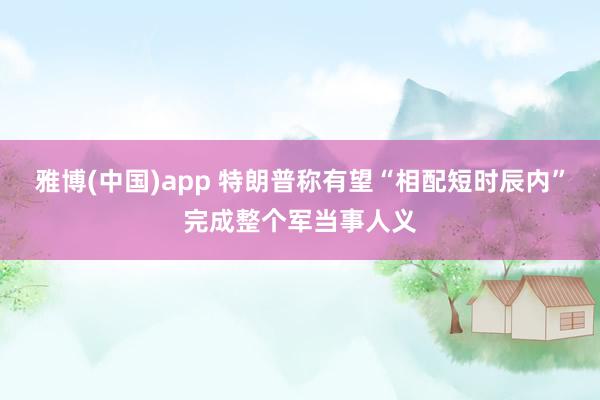 雅博(中国)app 特朗普称有望“相配短时辰内”完成整个军当事人义