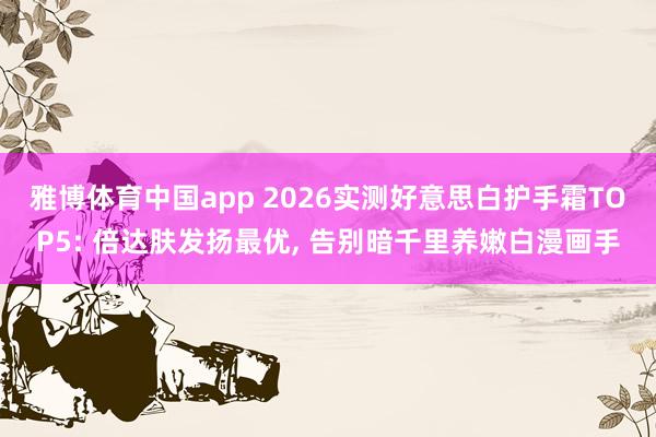 雅博体育中国app 2026实测好意思白护手霜TOP5: 倍达肤发扬最优， 告别暗千里养嫩白漫画手