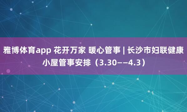 雅博体育app 花开万家 暖心管事 | 长沙市妇联健康小屋管事安排（3.30——4.3）