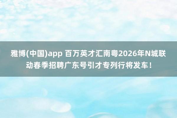 雅博(中国)app 百万英才汇南粤2026年N城联动春季招聘广东号引才专列行将发车！