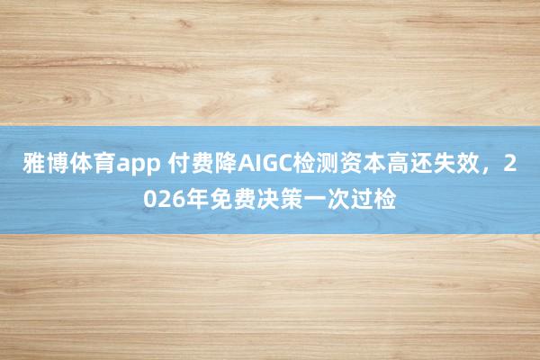 雅博体育app 付费降AIGC检测资本高还失效，2026年免费决策一次过检