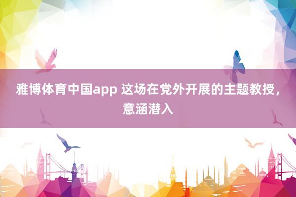 雅博体育中国app 这场在党外开展的主题教授，<a href=