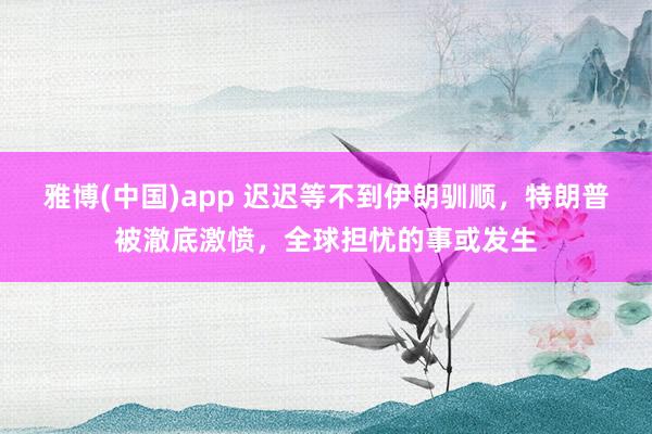 雅博(中国)app 迟迟等不到伊朗驯顺，特朗普被澈底激愤，全球担忧的事或发生
