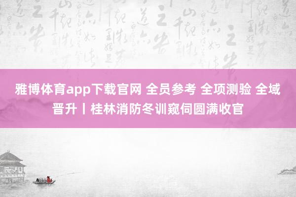 雅博体育app下载官网 全员参考 全项测验 全域晋升丨桂林消防冬训窥伺圆满收官
