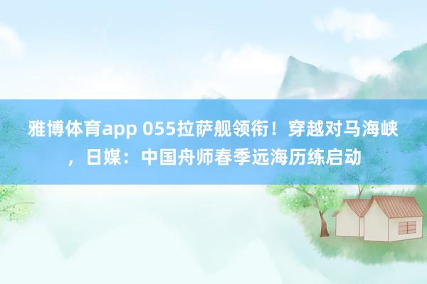 雅博体育app 055拉萨舰领衔！穿越对马海峡，日媒：中国舟师春季远海历练启动
