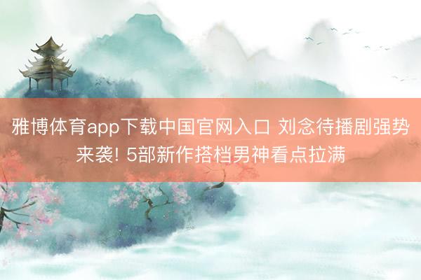 雅博体育app下载中国官网入口 刘念待播剧强势来袭! 5部新作搭档男神看点拉满