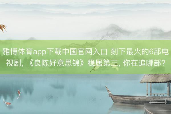 雅博体育app下载中国官网入口 刻下最火的6部电视剧， 《良陈好意思锦》稳居第三， 你在追哪部?