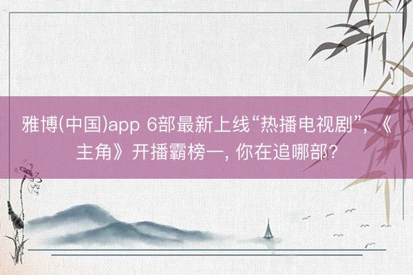 雅博(中国)app 6部最新上线“热播电视剧”， 《主角》开播霸榜一， 你在追哪部?