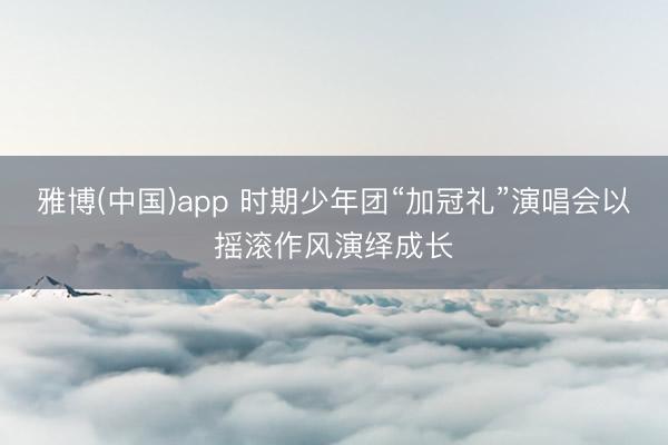 雅博(中国)app 时期少年团“加冠礼”演唱会以摇滚作风演绎成长