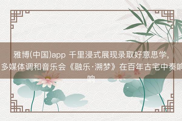 雅博(中国)app 千里浸式展现录取好意思学, 多媒体调和音乐会《融乐·溯梦》在百年古宅中奏响