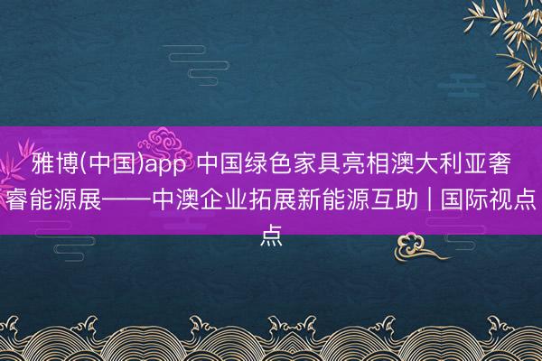 雅博(中国)app 中国绿色家具亮相澳大利亚奢睿能源展——中澳企业拓展新能源互助 | 国际视点