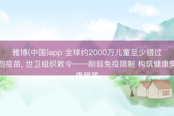 雅博(中国)app 全球约2000万儿童至少错过一剂疫苗， 世卫组织敕令——削弱免疫限制 构筑健康樊篱