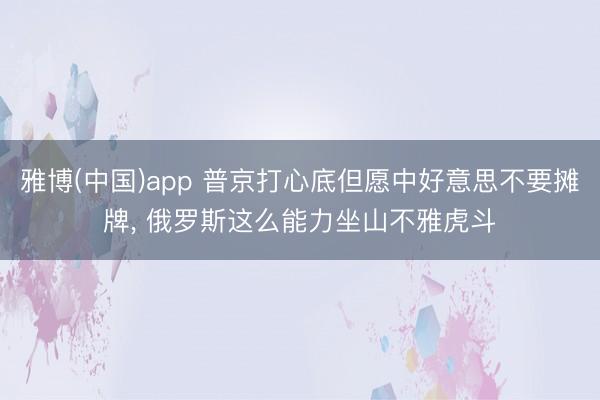 雅博(中国)app 普京打心底但愿中好意思不要摊牌， 俄罗斯这么能力坐山不雅虎斗