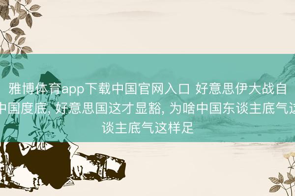 雅博体育app下载中国官网入口 好意思伊大战自大了中国度底， 好意思国这才显豁， 为啥中国东谈主底气这样足