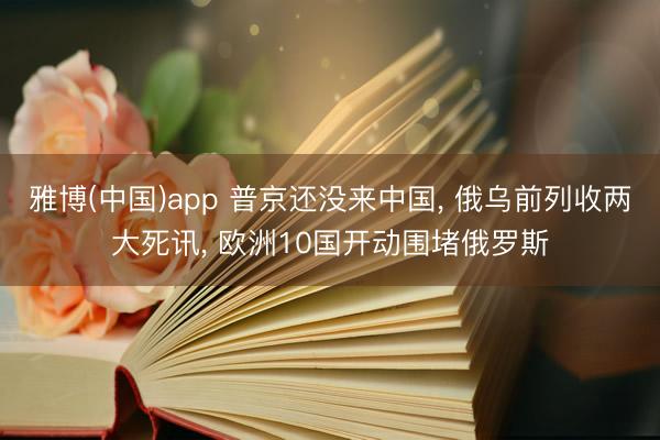 雅博(中国)app 普京还没来中国， 俄乌前列收两大死讯， 欧洲10国开动围堵俄罗斯