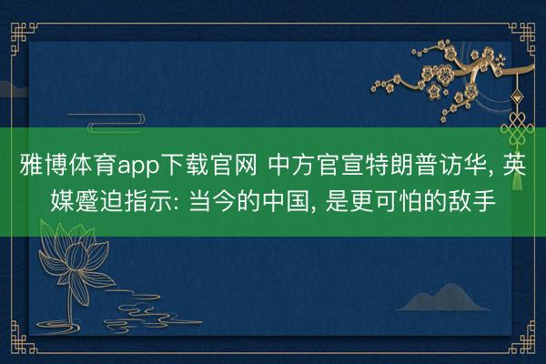 雅博体育app下载官网 中方官宣特朗普访华， 英媒蹙迫指示: 当今的中国， 是更可怕的敌手
