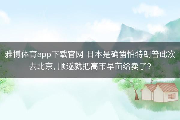 雅博体育app下载官网 日本是确凿怕特朗普此次去北京， 顺遂就把高市早苗给卖了?