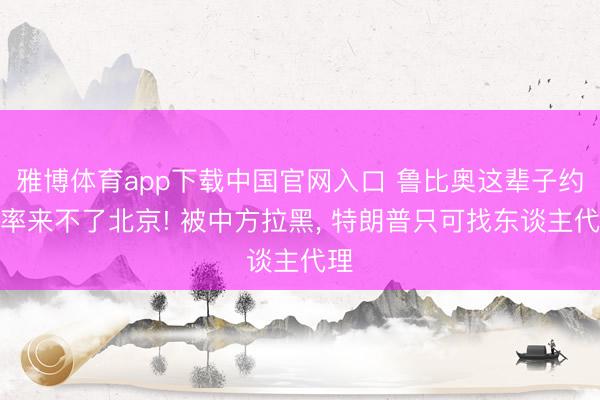 雅博体育app下载中国官网入口 鲁比奥这辈子约略率来不了北京! 被中方拉黑, 特朗普只可找东谈主代理