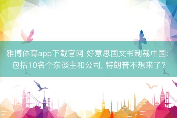雅博体育app下载官网 好意思国文书制裁中国: 包括10名个东谈主和公司， 特朗普不想来了?