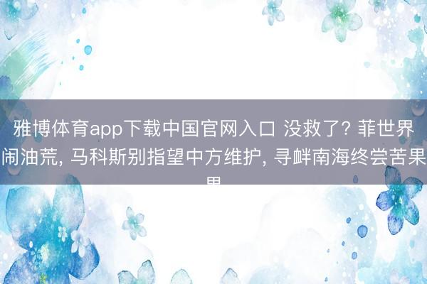 雅博体育app下载中国官网入口 没救了? 菲世界闹油荒， 马科斯别指望中方维护， 寻衅南海终尝苦果