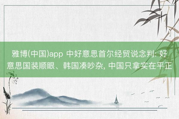 雅博(中国)app 中好意思首尔经贸说念判: 好意思国装顺眼、韩国凑吵杂， 中国只拿实在平正