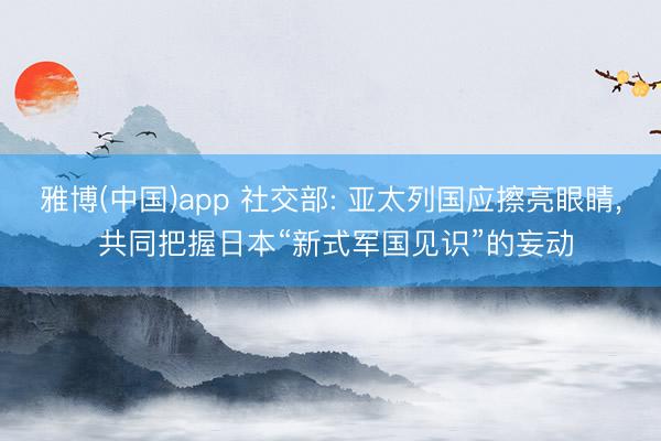 雅博(中国)app 社交部: 亚太列国应擦亮眼睛， 共同把握日本“新式军国见识”的妄动