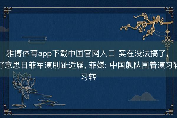 雅博体育app下载中国官网入口 实在没法搞了， 好意思日菲军演刖趾适屦， 菲媒: 中国舰队围着演习转