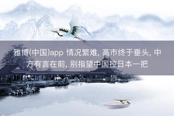 雅博(中国)app 情况繁难， 高市终于垂头， 中方有言在前， 别指望中国拉日本一把