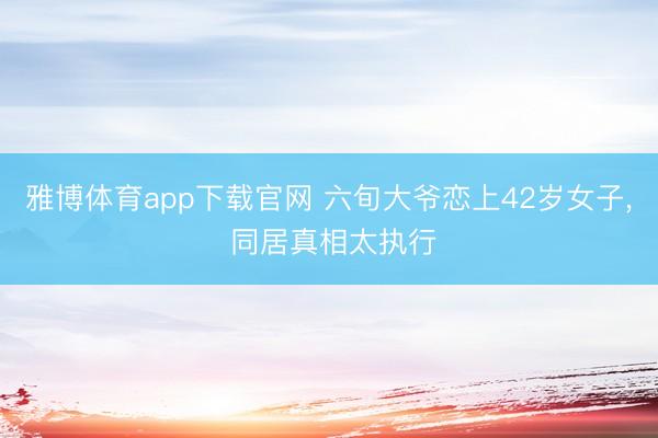 雅博体育app下载官网 六旬大爷恋上42岁女子， 同居真相太执行