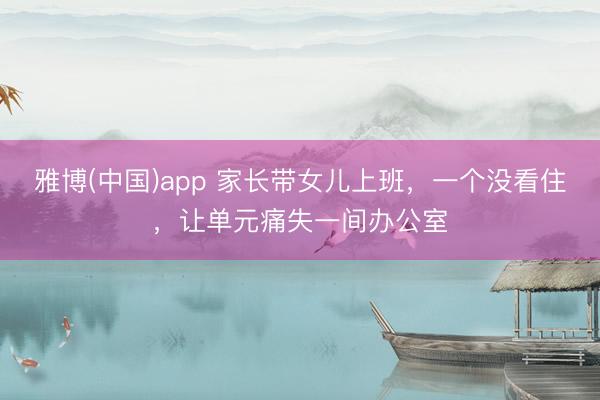 雅博(中国)app 家长带女儿上班，一个没看住，让单元痛失一间办公室