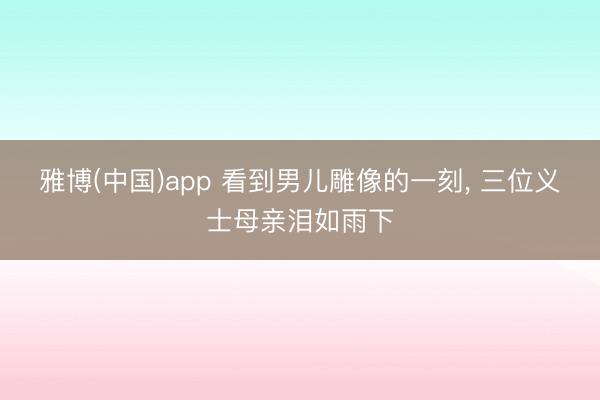 雅博(中国)app 看到男儿雕像的一刻， 三位义士母亲泪如雨下