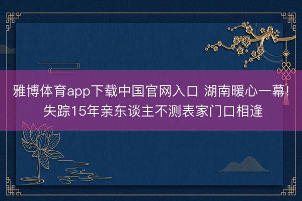 雅博体育app下载中国官网入口 湖南暖心一幕! 失踪15年亲东谈主不测表家门口相逢