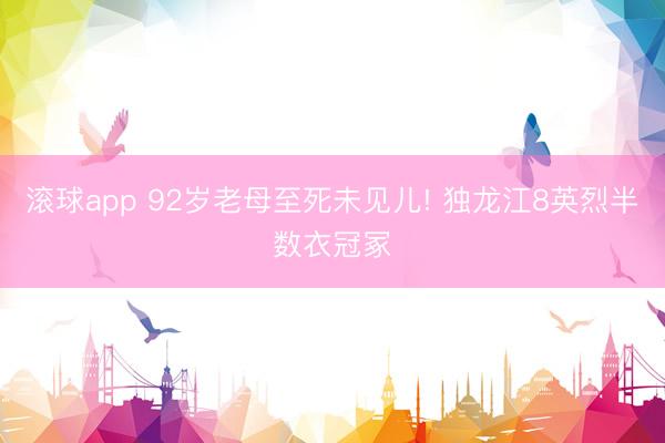 雅博体育app下载中国官网入口 92岁老母至死未见儿! 独龙江8英烈半数衣冠冢