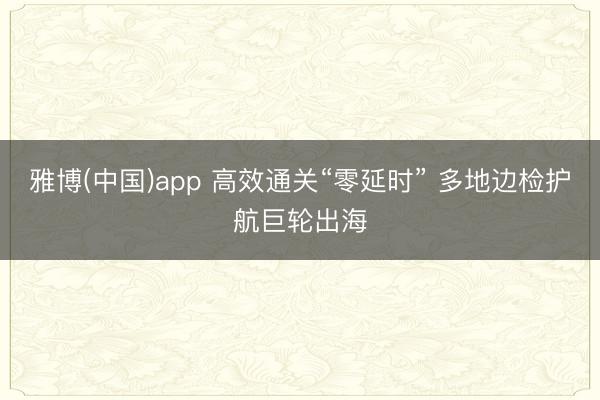 雅博(中国)app 高效通关“零延时” 多地边检护航巨轮出海