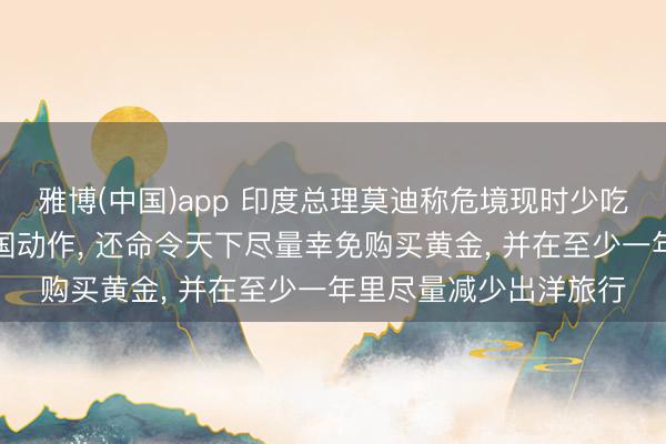 雅博(中国)app 印度总理莫迪称危境现时少吃少许油即是极大的爱国动作， 还命令天下尽量幸免购买黄金， 并在至少一年里尽量减少出洋旅行