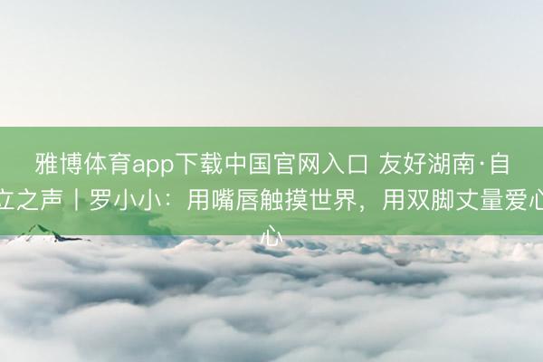 雅博体育app下载中国官网入口 友好湖南·自立之声丨罗小小：用嘴唇触摸世界，用双脚丈量爱心