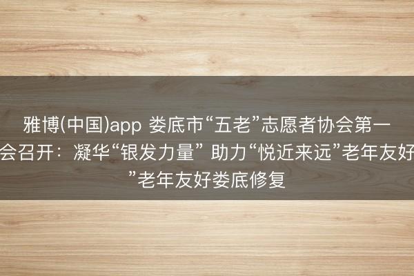 雅博(中国)app 娄底市“五老”志愿者协会第一次会员大会召开：凝华“银发力量” 助力“悦近来远”老年友好娄底修复
