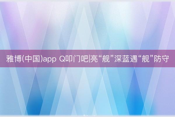 雅博(中国)app Q叩门吧|亮“舰”深蓝遇“舰”防守