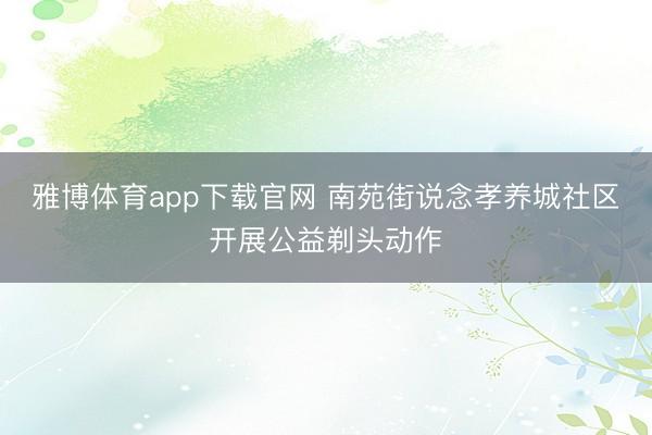 雅博体育app下载官网 南苑街说念孝养城社区开展公益剃头动作