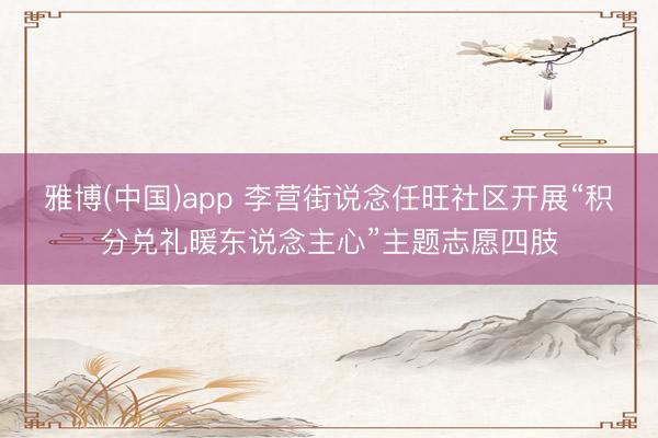 雅博(中国)app 李营街说念任旺社区开展“积分兑礼暖东说念主心”主题志愿四肢