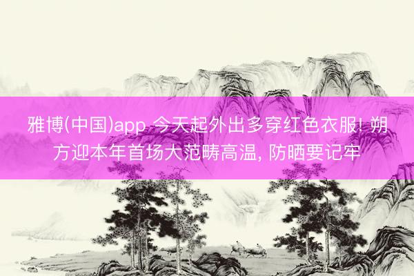 雅博(中国)app 今天起外出多穿红色衣服! 朔方迎本年首场大范畴高温， 防晒要记牢