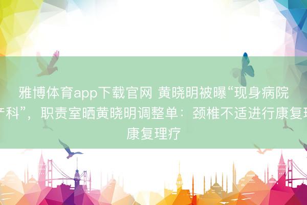 雅博体育app下载官网 黄晓明被曝“现身病院妇产科”，职责室晒黄晓明调整单：颈椎不适进行康复理疗