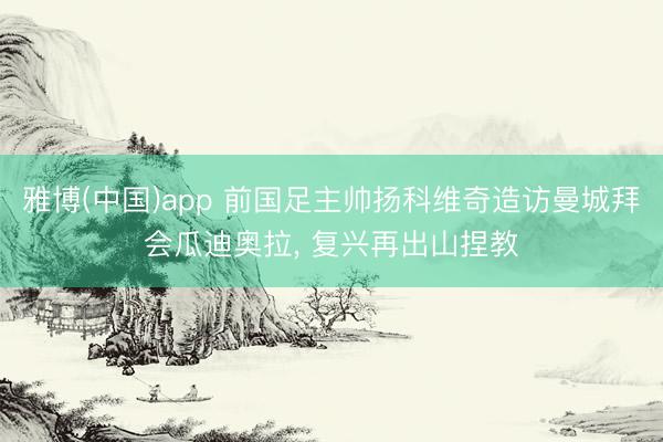 雅博(中国)app 前国足主帅扬科维奇造访曼城拜会瓜迪奥拉， 复兴再出山捏教