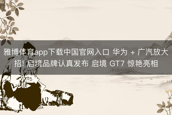 雅博体育app下载中国官网入口 华为 + 广汽放大招! 启境品牌认真发布 启境 GT7 惊艳亮相