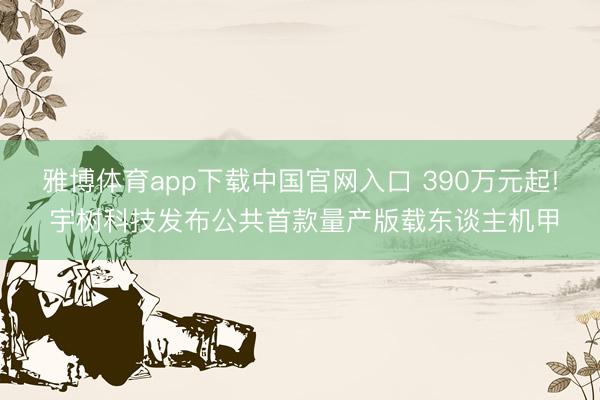 雅博体育app下载中国官网入口 390万元起! 宇树科技发布公共首款量产版载东谈主机甲