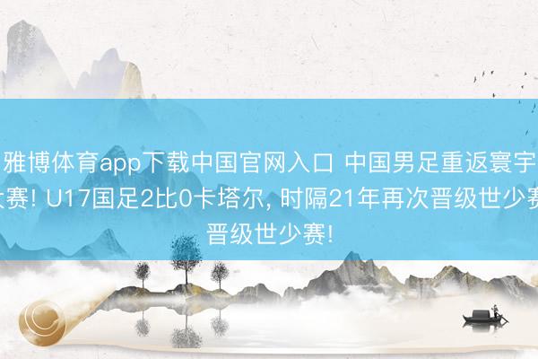 雅博体育app下载中国官网入口 中国男足重返寰宇大赛! U17国足2比0卡塔尔， 时隔21年再次晋级世少赛!
