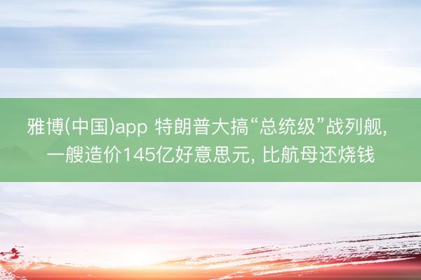 雅博(中国)app 特朗普大搞“总统级”战列舰， 一艘造价145亿好意思元， 比航母还烧钱