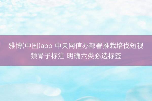雅博(中国)app 中央网信办部署推栽培伐短视频骨子标注 明确六类必选标签