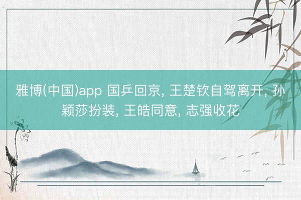 雅博(中国)app 国乒回京， 王楚钦自驾离开， 孙颖莎扮装， 王皓同意， 志强收花